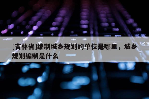 [吉林省]編制城鄉規劃的單位是哪里，城鄉規劃編制是什么