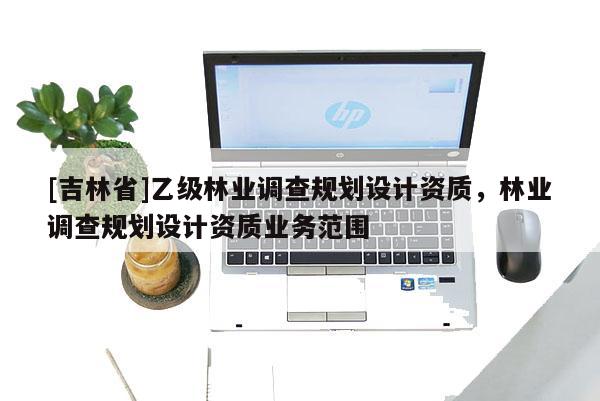[吉林省]乙級林業調查規劃設計資質，林業調查規劃設計資質業務范圍