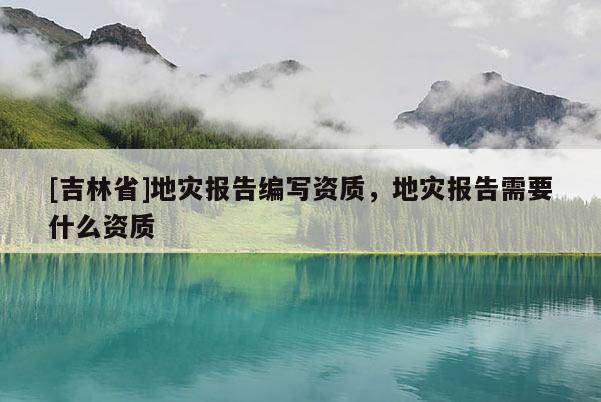 [吉林省]地災報告編寫資質，地災報告需要什么資質