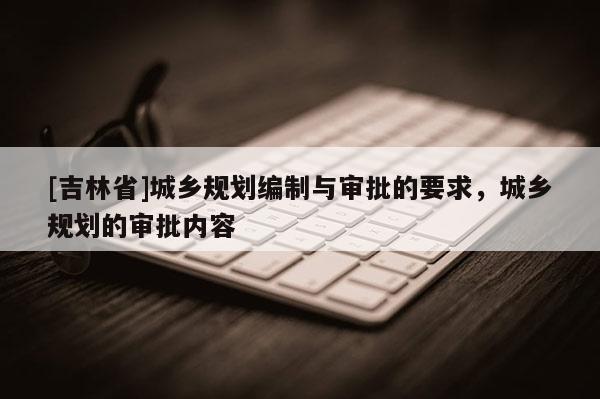 [吉林省]城鄉(xiāng)規(guī)劃編制與審批的要求，城鄉(xiāng)規(guī)劃的審批內(nèi)容