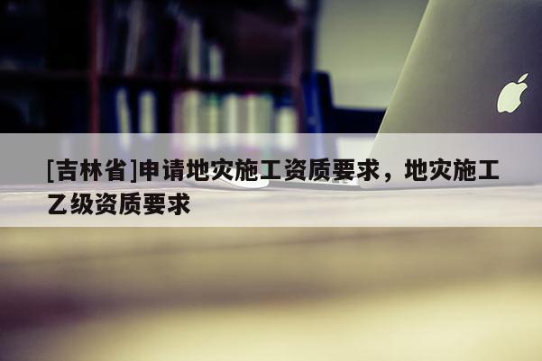 [吉林省]申請(qǐng)地災(zāi)施工資質(zhì)要求，地災(zāi)施工乙級(jí)資質(zhì)要求