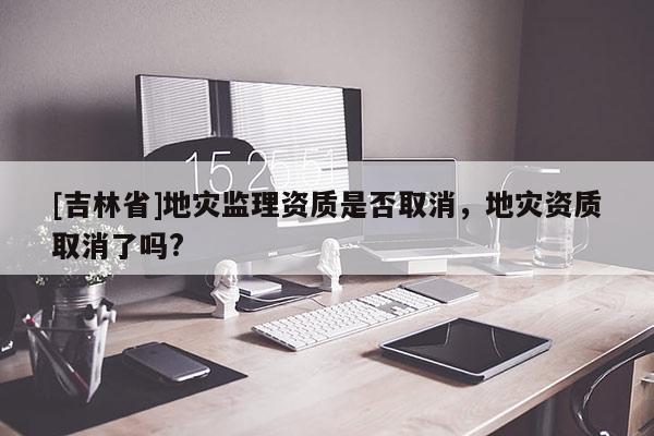 [吉林省]地災監理資質是否取消，地災資質取消了嗎?
