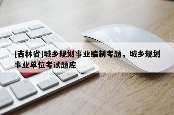 [吉林省]城鄉規劃事業編制考題，城鄉規劃事業單位考試題庫
