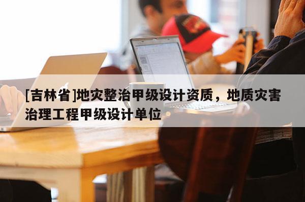 [吉林省]地災整治甲級設計資質，地質災害治理工程甲級設計單位