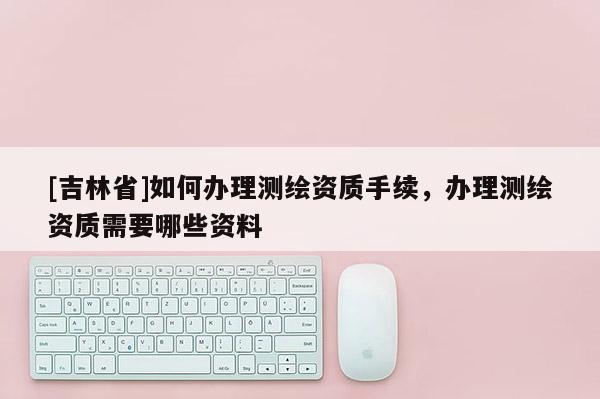 [吉林省]如何辦理測繪資質(zhì)手續(xù)，辦理測繪資質(zhì)需要哪些資料