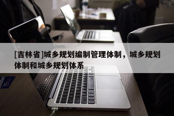 [吉林省]城鄉(xiāng)規(guī)劃編制管理體制，城鄉(xiāng)規(guī)劃體制和城鄉(xiāng)規(guī)劃體系