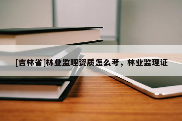 [吉林省]林業監理資質怎么考，林業監理證