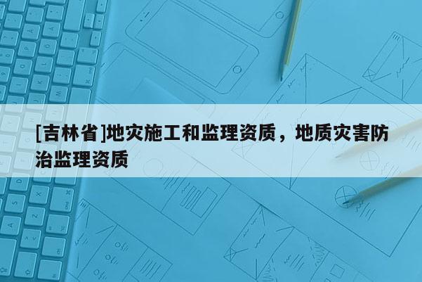 [吉林省]地災施工和監理資質，地質災害防治監理資質