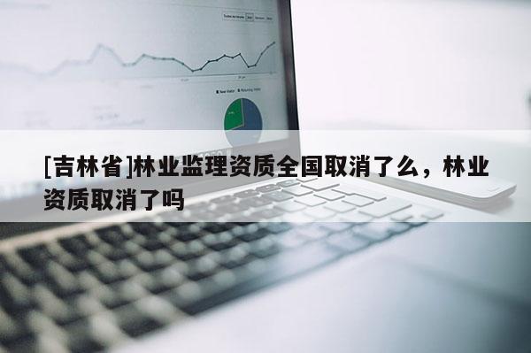 [吉林省]林業監理資質全國取消了么，林業資質取消了嗎
