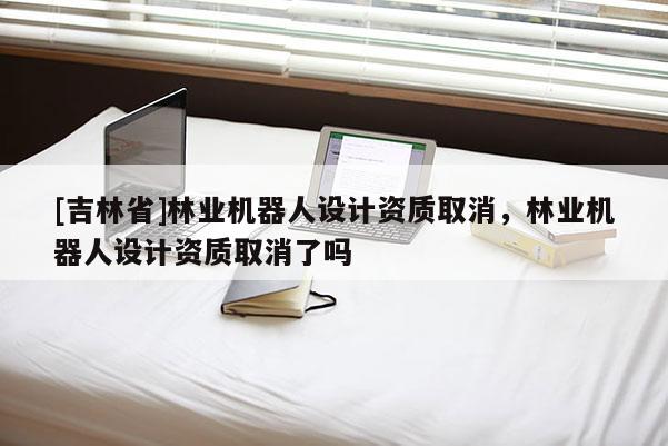 [吉林省]林業(yè)機(jī)器人設(shè)計(jì)資質(zhì)取消，林業(yè)機(jī)器人設(shè)計(jì)資質(zhì)取消了嗎
