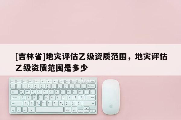 [吉林省]地災評估乙級資質范圍，地災評估乙級資質范圍是多少
