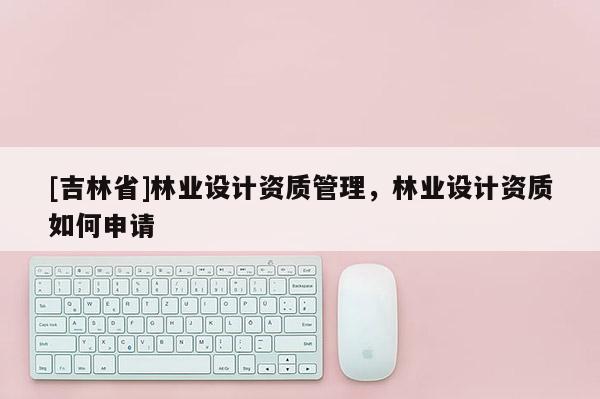 [吉林省]林業(yè)設計資質(zhì)管理，林業(yè)設計資質(zhì)如何申請