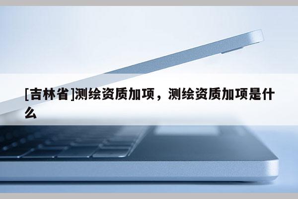 [吉林省]測繪資質加項，測繪資質加項是什么