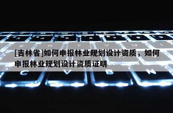 [吉林省]如何申報林業規劃設計資質，如何申報林業規劃設計資質證明