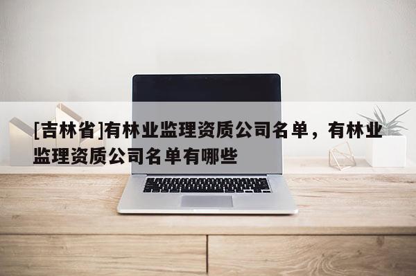 [吉林省]有林業(yè)監(jiān)理資質(zhì)公司名單，有林業(yè)監(jiān)理資質(zhì)公司名單有哪些