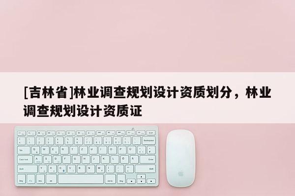[吉林省]林業調查規劃設計資質劃分，林業調查規劃設計資質證