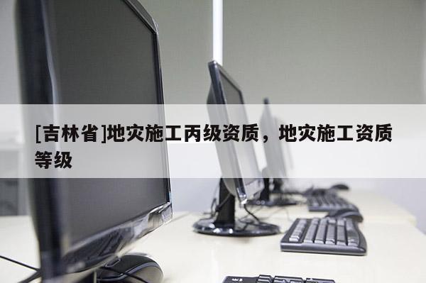 [吉林省]地災(zāi)施工丙級資質(zhì)，地災(zāi)施工資質(zhì)等級