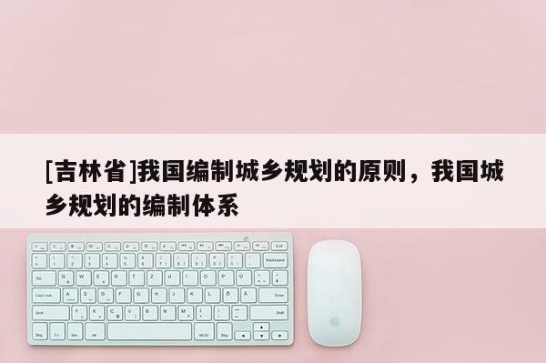 [吉林省]我國編制城鄉規劃的原則，我國城鄉規劃的編制體系