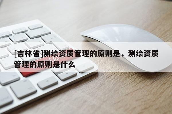 [吉林省]測(cè)繪資質(zhì)管理的原則是，測(cè)繪資質(zhì)管理的原則是什么