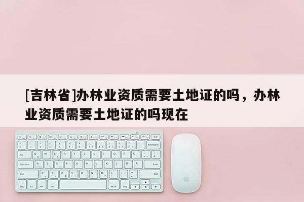 [吉林省]辦林業資質需要土地證的嗎，辦林業資質需要土地證的嗎現在