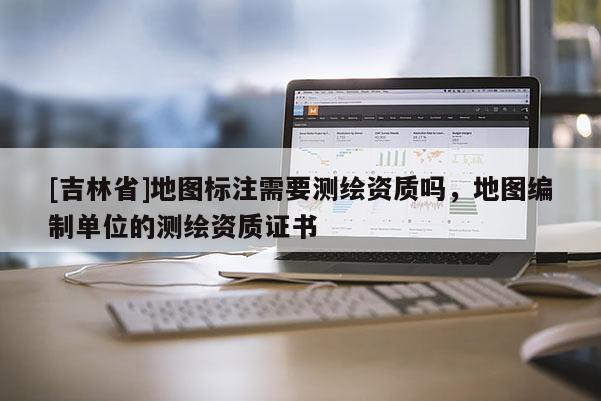 [吉林省]地圖標注需要測繪資質嗎，地圖編制單位的測繪資質證書