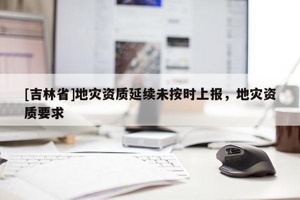 [吉林省]地災資質延續未按時上報，地災資質要求