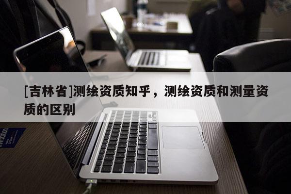 [吉林省]測繪資質知乎，測繪資質和測量資質的區別