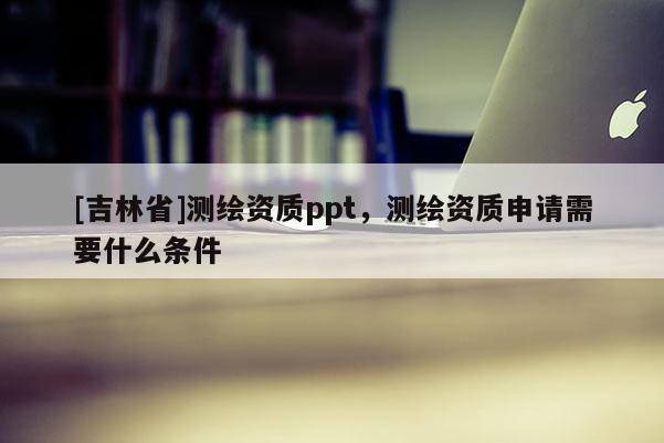 [吉林省]測繪資質ppt，測繪資質申請需要什么條件