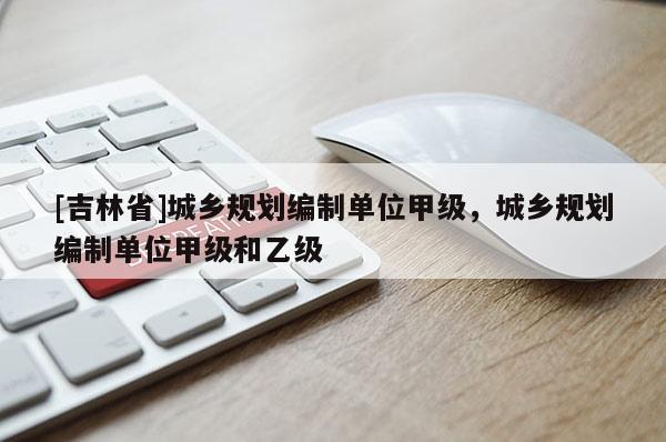 [吉林省]城鄉(xiāng)規(guī)劃編制單位甲級，城鄉(xiāng)規(guī)劃編制單位甲級和乙級