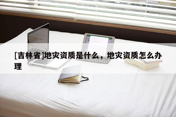 [吉林省]地災資質是什么，地災資質怎么辦理
