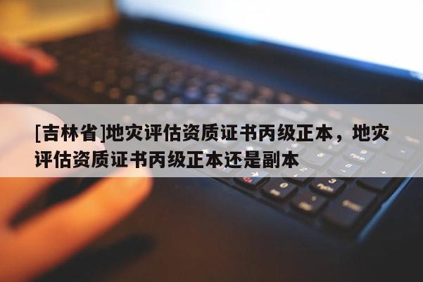[吉林省]地災評估資質證書丙級正本，地災評估資質證書丙級正本還是副本