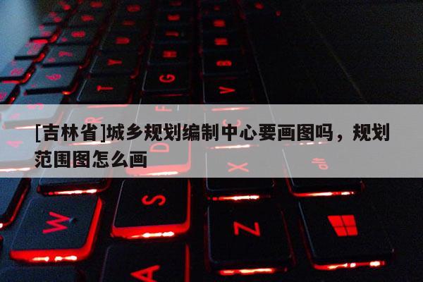 [吉林省]城鄉(xiāng)規(guī)劃編制中心要畫(huà)圖嗎，規(guī)劃范圍圖怎么畫(huà)
