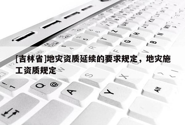 [吉林省]地災(zāi)資質(zhì)延續(xù)的要求規(guī)定，地災(zāi)施工資質(zhì)規(guī)定