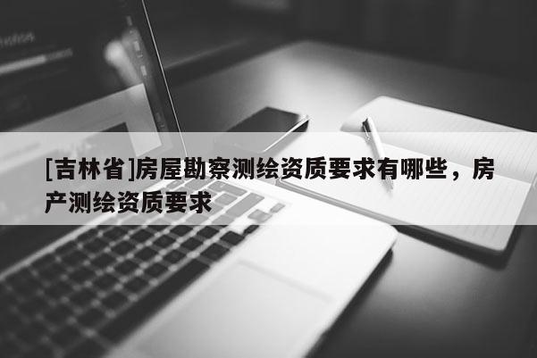 [吉林省]房屋勘察測繪資質(zhì)要求有哪些，房產(chǎn)測繪資質(zhì)要求