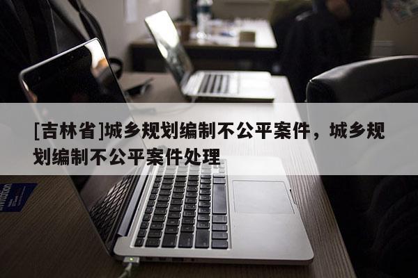 [吉林省]城鄉規劃編制不公平案件，城鄉規劃編制不公平案件處理