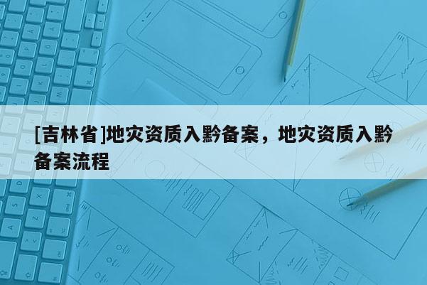 [吉林省]地災資質入黔備案，地災資質入黔備案流程