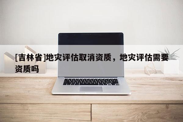 [吉林省]地災評估取消資質，地災評估需要資質嗎