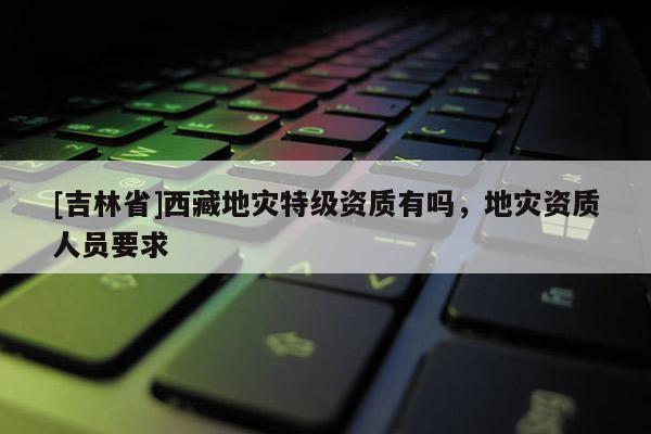 [吉林省]西藏地災(zāi)特級(jí)資質(zhì)有嗎，地災(zāi)資質(zhì)人員要求