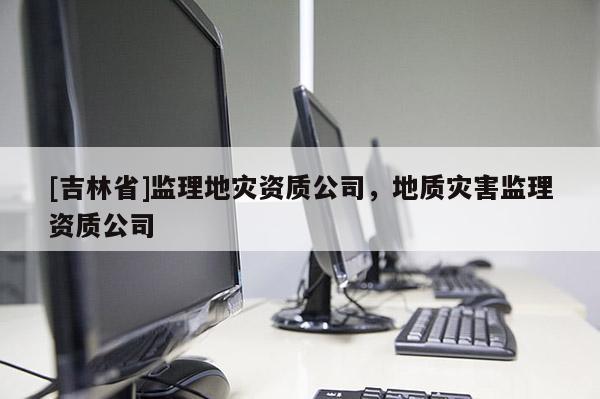 [吉林省]監(jiān)理地災(zāi)資質(zhì)公司，地質(zhì)災(zāi)害監(jiān)理資質(zhì)公司