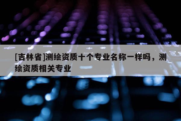 [吉林省]測繪資質(zhì)十個專業(yè)名稱一樣嗎，測繪資質(zhì)相關(guān)專業(yè)