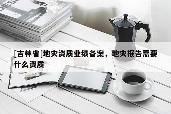 [吉林省]地災資質業績備案，地災報告需要什么資質