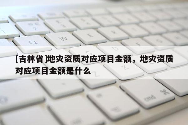 [吉林省]地災資質對應項目金額，地災資質對應項目金額是什么