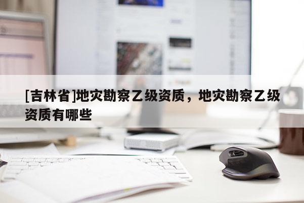 [吉林省]地災勘察乙級資質，地災勘察乙級資質有哪些