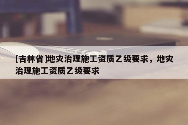 [吉林省]地災治理施工資質乙級要求，地災治理施工資質乙級要求