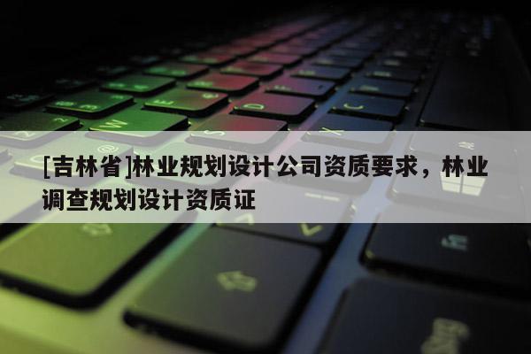 [吉林省]林業規劃設計公司資質要求，林業調查規劃設計資質證