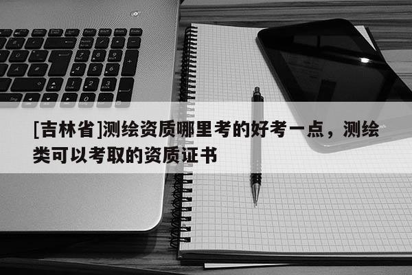 [吉林省]測繪資質哪里考的好考一點，測繪類可以考取的資質證書