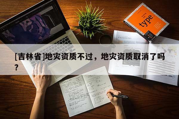 [吉林省]地災資質不過，地災資質取消了嗎?