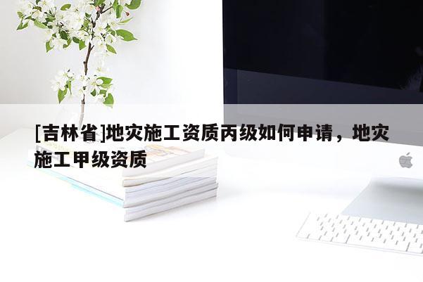 [吉林省]地災施工資質丙級如何申請，地災施工甲級資質