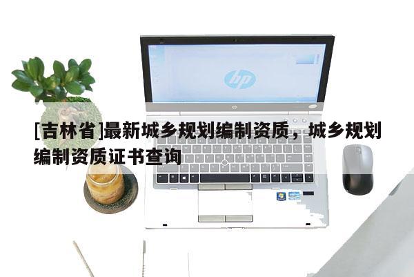 [吉林省]最新城鄉規劃編制資質，城鄉規劃編制資質證書查詢