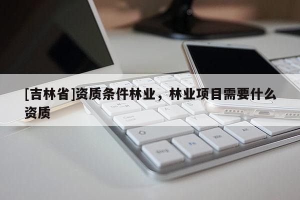 [吉林省]資質(zhì)條件林業(yè)，林業(yè)項(xiàng)目需要什么資質(zhì)